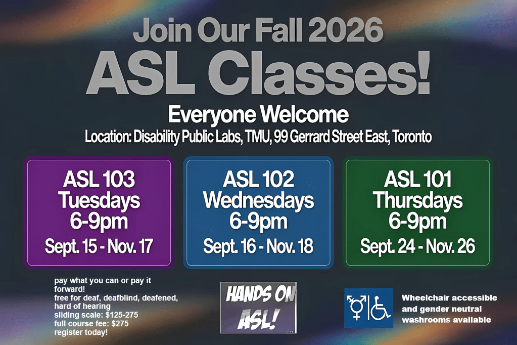 A promotional flyer for Hands On ASL! advertising Fall 2026 ASL Classes. The background is a dark charcoal-grey gradient with soft rainbow light streaks flowing diagonally across the top and bottom, creating a vibrant but subtle Pride-inspired effect.
At the top, large silver-grey text reads: "Join Our Fall 2026 ASL Classes!" Below, bold white text says "Everyone Welcome." Underneath is the location: Disability Public Labs, TMU, 99 Gerrard Street East, Toronto.
Centered across the flyer are three large rounded rectangles, each representing a different course:
Purple box (left):
ASL 103
Tuesdays
6–9 p.m.
Sept. 15 – Nov. 17
Blue box (centre):
ASL 102
Wednesdays
6–9 p.m.
Sept. 16 – Nov. 18
Green box (right):
ASL 101
Thursdays
6–9 p.m.
Sept. 24 – Nov. 26
In the lower left corner, white text provides registration and pricing information:
Pay what you can or pay it forward
Free for Deaf, DeafBlind, deafened, and hard of hearing participants
Sliding scale: $125–275
Full course fee: $275
Register today!
Near the bottom centre is the Hands On ASL! logo in white lettering on a purple gradient square.
In the lower right corner is a blue accessibility icon featuring a wheelchair symbol and a gender-inclusive washroom symbol. Beside it, white text reads: Wheelchair accessible and gender neutral washrooms available.